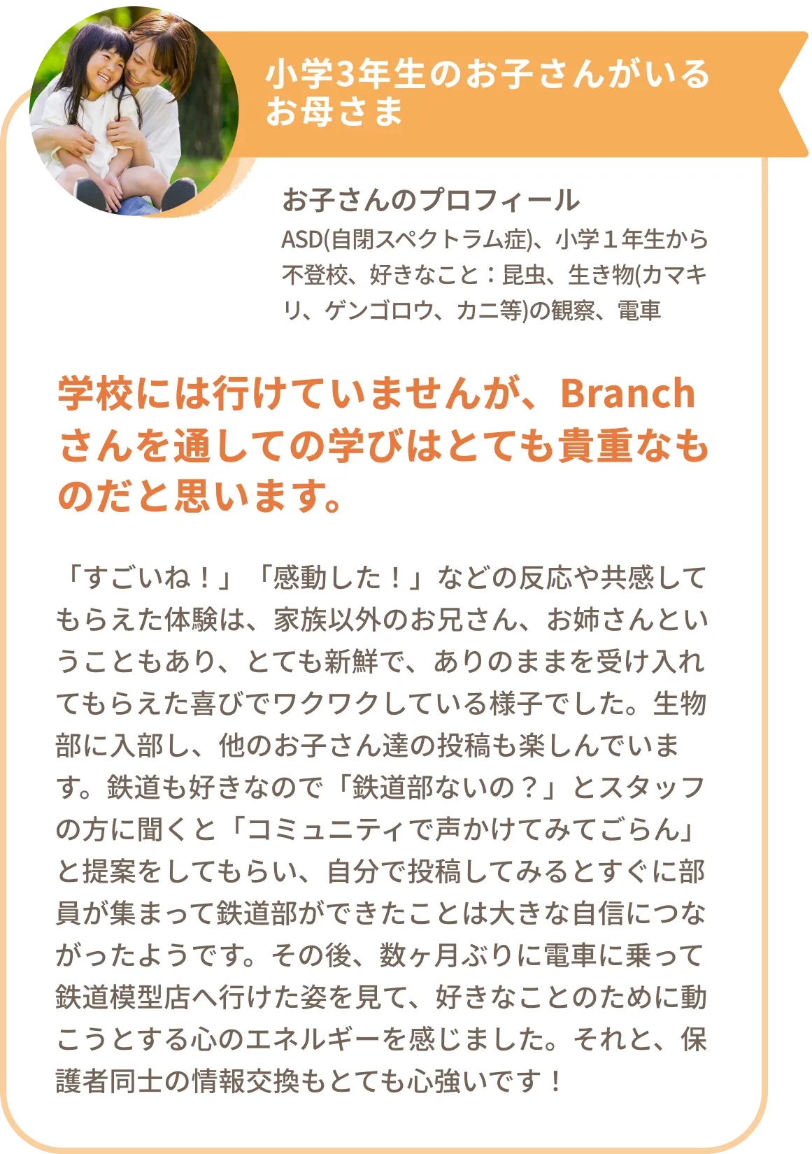 小学3年生のお子さんがいるお母さま
お子さんのプロフィール
ASD(自閉スペクトラム症)、小学1年生から不登校、好きなこと:昆虫、生き物(カマキリ、ゲンゴロウ、カニ等)の観察、電車
学校には行けていませんが、Branchさんを通しての学びはとても貴重なものだと思います。
「すごいね!」「感動した!」などの反応や共感してもらえた体験は、家族以外のお兄さん、お姉さんということもあり、とても新鮮で、ありのままを受け入れてもらえた喜びでワクワクしている様子でした。生物部に入部し、他のお子さん達の投稿も楽しんでいます。鉄道も好きなので「鉄道部ないの?」とスタッフの方に聞くと「コミュニティで声かけてみてごらん」と提案をしてもらい、自分で投稿してみるとすぐに部員が集まって鉄道部ができたことは大きな自信につながったようです。その後、数ヶ月ぶりに電車に乗って鉄道模型店へ行けた姿を見て、好きなことのために動こうとする心のエネルギーを感じました。それと、保護者同士の情報交換もとても心強いです!
