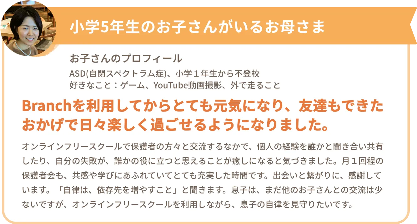 小学5年生のお子さんがいるお母さま
お子さんのプロフィール
ASD(自閉スペクトラム症)、小学1年生から不登校、好きなこと:ゲーム、YouTube動画撮影、外で走ること
Branchを利用してからとても元気になり、友達もできたおかげで日々楽しく過ごせるようになりました。
オンラインフリースクールで保護者の方々と交流するなかで、個人の経験を誰かと聞き合い共有したり、自分の失敗が、誰かの役に立つと思えることが癒しになると気づきました。月1回程の保護者会も、共感や学びにあふれていてとても充実した時間です。出会いと繋がりに、感謝しています。「自律は、依存先を増やすこと」と聞きます。息子は、まだ他のお子さんとの交流は少ないですが、オンラインフリースクールを利用しながら、息子の自律を見守りたいです。