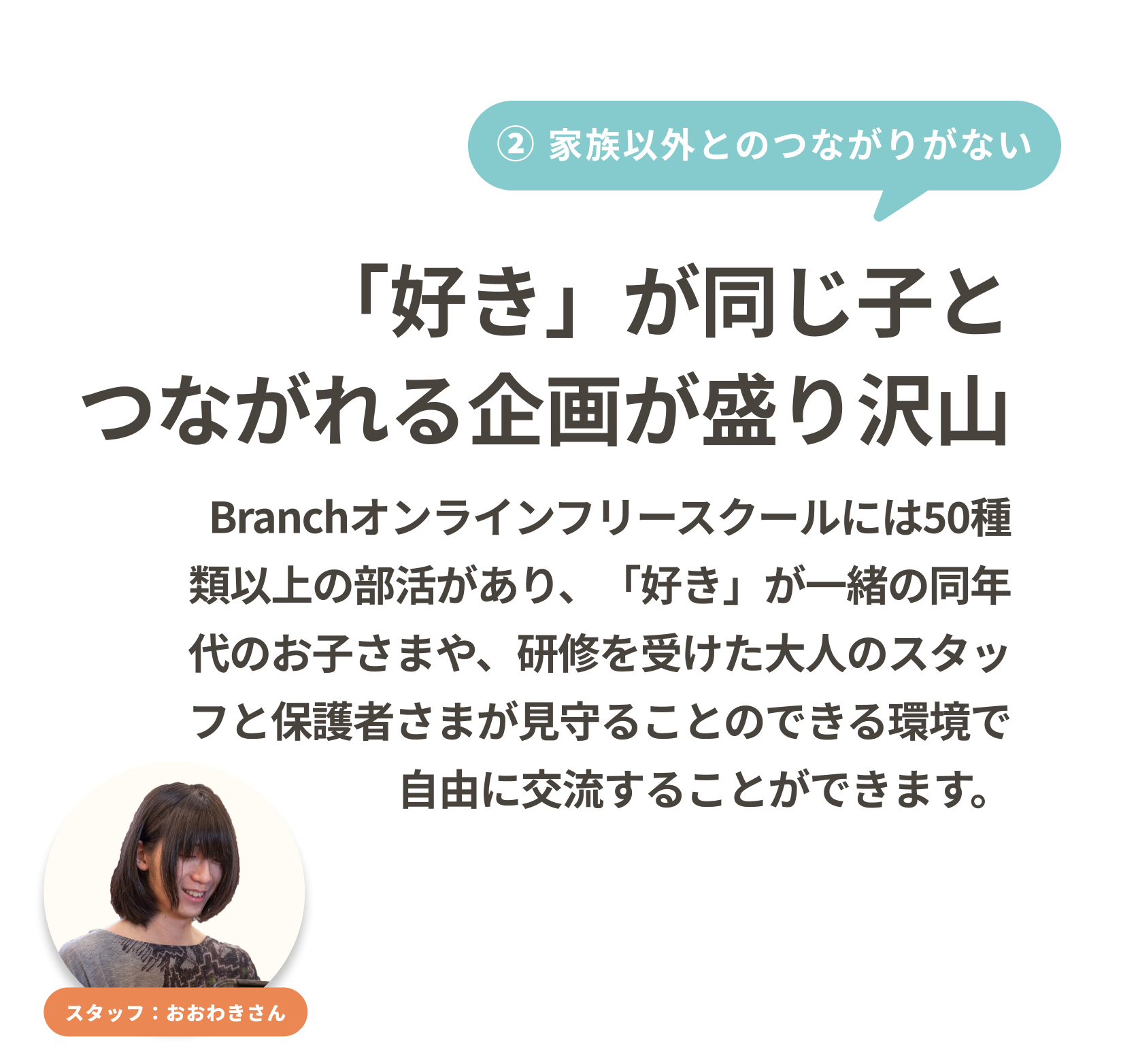 「好き」が同じ子とつながれる企画が盛り沢山
Branchオンラインフリースクールには50種類以上の部活があり、「好き」一緒の同年代のお子さまや、研修を受けた大人のスタッフと保護者さまが見守ることのできる環境で自由に交流することができます。