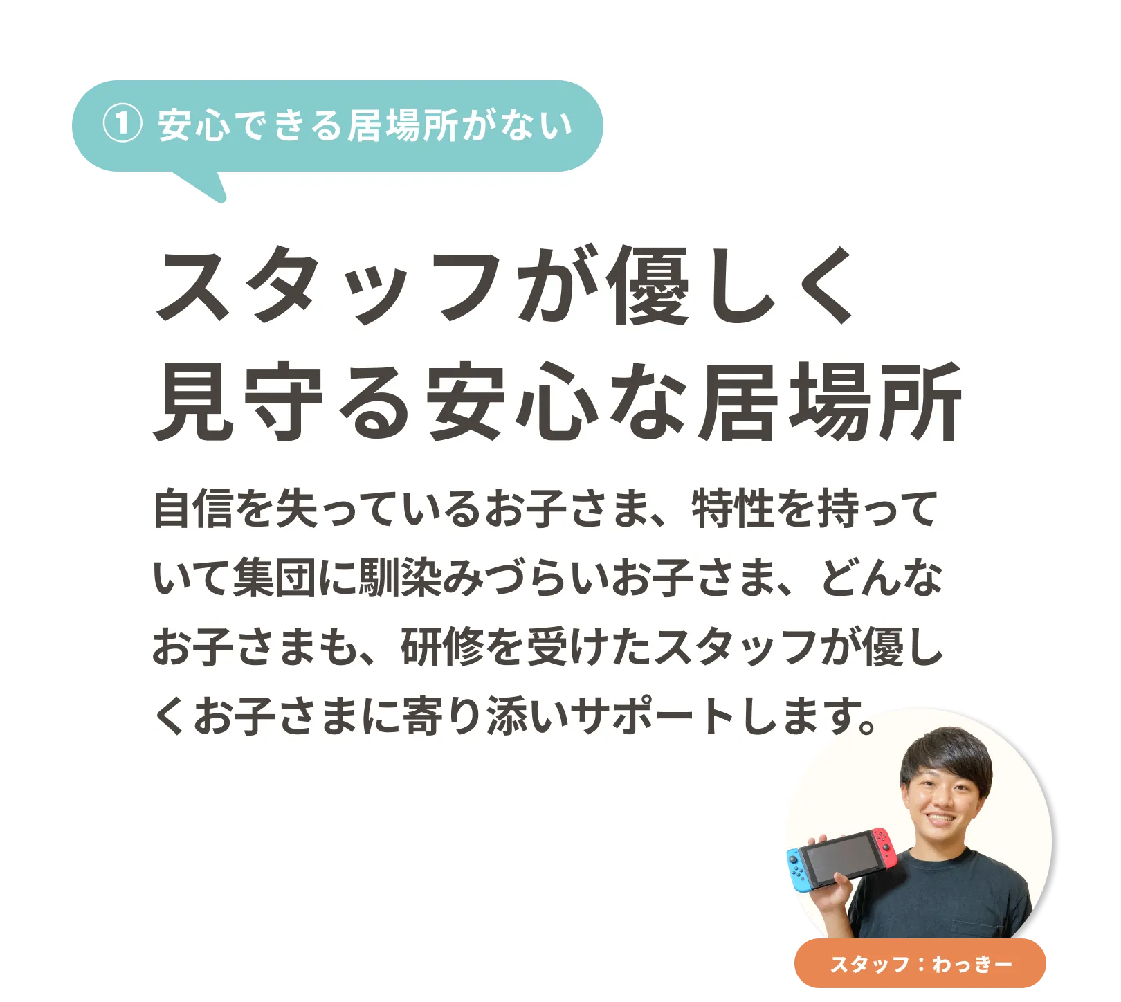 スタッフが優しく見守る安心な居場所
自信を失っているお子さま、特性を持っていて集団に馴染みづらいお子さま、どんなお子さまも、研修を受けたスタッフが優しくお子さまに寄り添いサポートします。